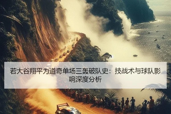 若大谷翔平为道奇单场三轰破队史：技战术与球队影响深度分析
